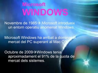 Novembre de 1985   Microsoft introdueix un entorn operatiu anomenat Windows. Microsoft Windows ha arribat a dominar el mercat del PC superant al Mac OS.  Octubre de 2009  Windows tenia aproximadament el 91% de la quota de mercat dels sistemes. Microsoft WINDOWS 