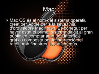 Mac   Mac OS és el nom del sistema operatiu creat per Apple per a la seva línia d'ordinadors Macintosh. És conegut per haver estat el primer sistema dirigit al gran públic en comptar amb una interfície gràfica composta per la interacció del ratolí amb finestres, Icona i menús. 