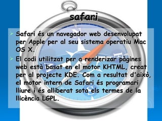 safari Safari és un navegador web desenvolupat per Apple per al seu sistema operatiu Mac OS X.  El codi utilitzat per a renderizar pàgines web està basat en el motor KHTML, creat per al projecte KDE. Com a resultat d'això, el motor intern de Safari és programari lliure i és alliberat sota els termes de la llicència LGPL. 
