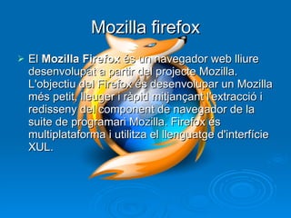 Mozilla firefox El  Mozilla Firefox  és un navegador web lliure desenvolupat a partir del projecte Mozilla. L'objectiu del Firefox és desenvolupar un Mozilla més petit, lleuger i ràpid mitjançant l'extracció i redisseny del component de navegador de la suite de programari Mozilla. Firefox és multiplataforma i utilitza el llenguatge d'interfície XUL.  