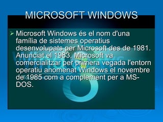 MICROSOFT WINDOWS Microsoft Windows és el nom d'una família de sistemes operatius desenvolupats per Microsoft des de 1981. Anunciat el 1983, Microsoft va comercialitzar per primera vegada l'entorn operatiu anomenat Windows el novembre de 1985 com a complement per a MS-​​DOS.  