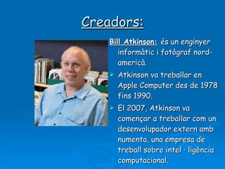 Creadors: Bill Atkinson:   és un enginyer informàtic i fotògraf nord-americà. Atkinson va treballar en Apple Computer des de 1978 fins 1990.  El 2007, Atkinson va començar a treballar com un desenvolupador extern amb numenta, una empresa de treball sobre intel · ligència computacional.  
