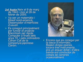 Jef Raskin :  Neix el 9 de març de 1943 i mor el 26 de febrer de 2005. Va ser un matemàtic i filòsof nord-americà. Dissenyador d’interfícies d’usuari.  És conegut principalment per fundar el projecte Macintosh per Apple Computer a finals dels anys 70, i pels ordinadors Cànon Cat de la companyia   japonesa Cànon. Encara que es conegut per la tasca d’informàtic, Raskin dirigia operes, tocava tres instruments, era un arquer dotat i d’altra banda era conductor de cotxes de carreres ocasionalment.  