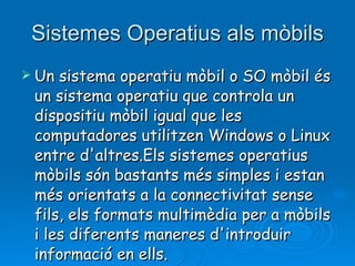 Sistemes Operatius als mòbils Un sistema operatiu mòbil o SO mòbil és un sistema operatiu que controla un dispositiu mòbil igual que les computadores utilitzen Windows o Linux entre d'altres.Els sistemes operatius mòbils són bastants més simples i estan més orientats a la connectivitat sense fils, els formats multimèdia per a mòbils i les diferents maneres d'introduir informació en ells. 