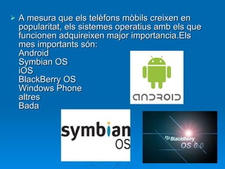 A mesura que els telèfons mòbils creixen en popularitat, els sistemes operatius amb els que funcionen adquireixen major importancia.Els mes importants són: Android Symbian OS iOS BlackBerry OS Windows Phone altres Bada 