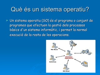 Què és un sistema operatiu? Un sistema operatiu (SO) és el programa o conjunt de programes que efectuen la gestió dels processos bàsics d'un sistema informàtic, i permet la normal execució de la resta de les operacions.   