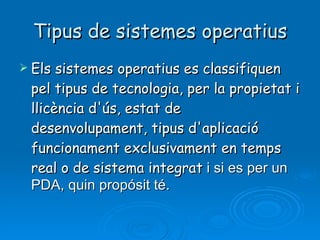 Tipus de sistemes operatius Els sistemes operatius es classifiquen pel tipus de tecnologia, per la propietat i llicència d'ús, estat de desenvolupament, tipus d'aplicació funcionament exclusivament en temps real o de sistema integrat  i si es per un PDA, quin propósit té. 