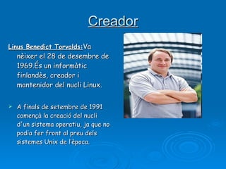 Creador Linus Benedict Torvalds: Va nèixer el 28 de desembre de 1969.És un informàtic finlandès, creador i mantenidor del nucli Linux. A finals de setembre de 1991 començà la creació del nucli d'un sistema operatiu, ja que no podia fer front al preu dels sistemes Unix de l’època. 