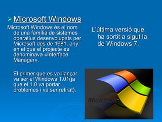 Microsoft Windows Microsoft Windows és el nom de una família de sistemes operatius desenvolupats per Microsoft des de 1981, any en el que el projecte es denominava «Interface Manager». El primer que es va llançar va ser el Windows 1.01(ja que el 1.0 va portar problemes i va ser retirat). L’última versió que ha sortit a sigut la de Windows 7. 