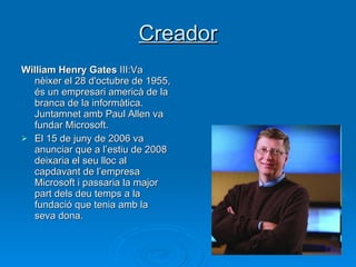 Creador William Henry Gates  III:Va nèixer el 28 d'octubre de 1955, és un empresari americà de la branca de la informàtica. Juntamnet amb Paul Allen va fundar Microsoft.  El 15 de juny de 2006 va anunciar que a l’estiu de 2008 deixaria el seu lloc al capdavant de l’empresa Microsoft i passaria la major part dels deu temps a la fundació que tenia amb la seva dona. 