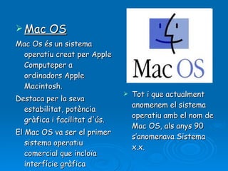 Mac OS Mac Os és un sistema operatiu creat per Apple Computeper a ordinadors Apple Macintosh.  Destaca per la seva estabilitat, potència gràfica i facilitat d'ús.  El Mac OS va ser el primer sistema operatiu comercial que incloïa interfície gràfica d'usuari .   Tot i que actualment anomenem el sistema operatiu amb el nom de Mac OS, als anys 90 s’anomenava Sistema x.x. 