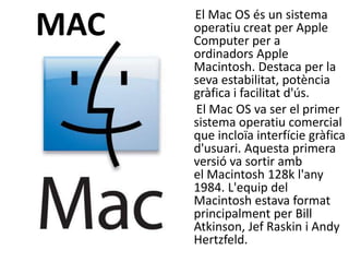 El Mac OS és un sistema
MAC   operatiu creat per Apple
      Computer per a
      ordinadors Apple
      Macintosh. Destaca per la
      seva estabilitat, potència
      gràfica i facilitat d'ús.
      El Mac OS va ser el primer
      sistema operatiu comercial
      que incloïa interfície gràfica
      d'usuari. Aquesta primera
      versió va sortir amb
      el Macintosh 128k l'any
      1984. L'equip del
      Macintosh estava format
      principalment per Bill
      Atkinson, Jef Raskin i Andy
      Hertzfeld.
 