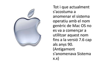 Tot i que actualment
s'acostuma a
anomenar el sistema
operatiu amb el nom
genèric de Mac OS no
es va a començar a
utilitzar aquest nom
fins a la versió 7.6 cap
als anys 90.
(Antigament
s'anomenava Sistema
x.x)
 