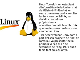 Linus Torvalds, un estudiant
d'Informàtica de la Universitat
de Hèlsinki (Finlàndia), en
veure que no es podia ampliar
les funcions del Minix, va
decidir crear el seu
pròpi sistema
operatiu compatible amb Unix
que un dels seus professors va
anomenar Linux.
  Va desenvolupar Linux com a
part del seu projecte de final de
carrera, i va presentar-ne la
primera versió el 17 de
setembre de l'any, 1991 quan
tenia tant sols 21 anys.
 