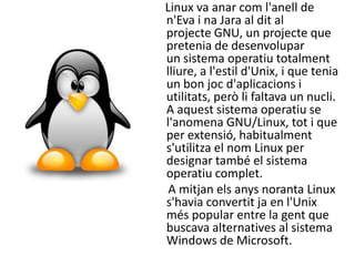 Linux va anar com l'anell de
n'Eva i na Jara al dit al
projecte GNU, un projecte que
pretenia de desenvolupar
un sistema operatiu totalment
lliure, a l'estil d'Unix, i que tenia
un bon joc d'aplicacions i
utilitats, però li faltava un nucli.
A aquest sistema operatiu se
l'anomena GNU/Linux, tot i que
per extensió, habitualment
s'utilitza el nom Linux per
designar també el sistema
operatiu complet.
 A mitjan els anys noranta Linux
s'havia convertit ja en l'Unix
més popular entre la gent que
buscava alternatives al sistema
Windows de Microsoft.
 