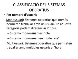 CLASSIFICACIÓ DEL SISTEMAS
               OPERATIUS
• Per nombre d'usuaris
  Monousuari: Sistemes operatius que només
  permeten treballar amb un usuari. En aquesta
  categoria podem diferenciar 2 tipus:
   – Sistema monousuari estricte
   – Sistema monousuari en mode laxe’
  Multiusuari: Sistemes operatius que permeten
  treballar amb múltiples usuaris a l'hora.
 