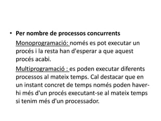 • Per nombre de processos concurrents
  Monoprogramació: només es pot executar un
  procés i la resta han d'esperar a que aquest
  procés acabi.
  Multiprogramació : es poden executar diferents
  processos al mateix temps. Cal destacar que en
  un instant concret de temps només poden haver-
  hi més d'un procés executant-se al mateix temps
  si tenim més d'un processador.
 