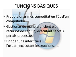 FUNCIONS BÀSIQUES
• Proporcionar més comoditat en l'ús d'un
  computador.
• Gestionar de manera eficient els
  recursos de l'equip, executant serveis
  per als processos.
• Brindar una interfície a
  l'usuari, executant instruccions.
 