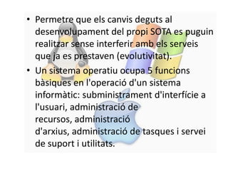 • Permetre que els canvis deguts al
  desenvolupament del propi SOTA es puguin
  realitzar sense interferir amb els serveis
  que ja es prestaven (evolutivitat).
• Un sistema operatiu ocupa 5 funcions
  bàsiques en l'operació d'un sistema
  informàtic: subministrament d'interfície a
  l'usuari, administració de
  recursos, administració
  d'arxius, administració de tasques i servei
  de suport i utilitats.
 