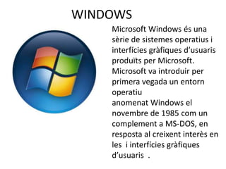 WINDOWS
    Microsoft Windows és una
    sèrie de sistemes operatius i
    interfícies gràfiques d’usuaris
    produïts per Microsoft.
    Microsoft va introduir per
    primera vegada un entorn
    operatiu
    anomenat Windows el
    novembre de 1985 com un
    complement a MS-DOS, en
    resposta al creixent interès en
    les i interfícies gràfiques
    d’usuaris .
 