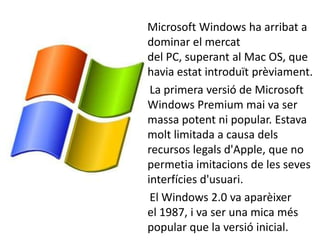 Microsoft Windows ha arribat a
dominar el mercat
del PC, superant al Mac OS, que
havia estat introduït prèviament.
 La primera versió de Microsoft
Windows Premium mai va ser
massa potent ni popular. Estava
molt limitada a causa dels
recursos legals d'Apple, que no
permetia imitacions de les seves
interfícies d'usuari.
 El Windows 2.0 va aparèixer
el 1987, i va ser una mica més
popular que la versió inicial.
 