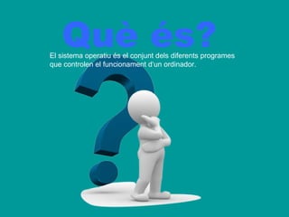Què és?
El sistema operatiu és el conjunt dels diferents programes
que controlen el funcionament d‘un ordinador.
 
