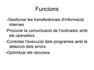 Funcions 
-Gestionar les transferències d'informació 
internes 
-Procurar la comunicació de l'ordinador amb 
els operadors 
-Controlar l'execució dels programes amb la 
detecció dels errors 
-Optimitzar els recursos 
 