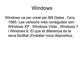 Windows 
Windows va ser creat per Bill Gates , l'any 
1985. Les versions més conegudes són : 
Windows XP , Windows Vista , Windows 7 
i Windows 8. El que el diferencia es la 
seva facilitat d'instalar nous dispositius. 
 