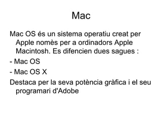 Mac 
Mac OS és un sistema operatiu creat per 
Apple nomès per a ordinadors Apple 
Macintosh. Es difencien dues sagues : 
- Mac OS 
- Mac OS X 
Destaca per la seva potència gràfica i el seu 
programari d'Adobe 
 