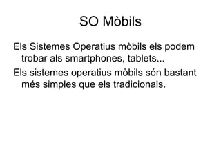 SO Mòbils 
Els Sistemes Operatius mòbils els podem 
trobar als smartphones, tablets... 
Els sistemes operatius mòbils són bastant 
més simples que els tradicionals. 
 