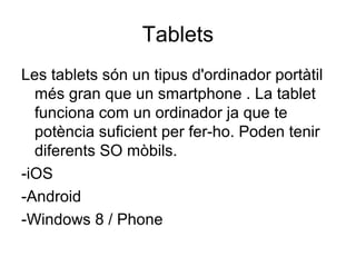 Tablets 
Les tablets són un tipus d'ordinador portàtil 
més gran que un smartphone . La tablet 
funciona com un ordinador ja que te 
potència suficient per fer-ho. Poden tenir 
diferents SO mòbils. 
-iOS 
-Android 
-Windows 8 / Phone 
 