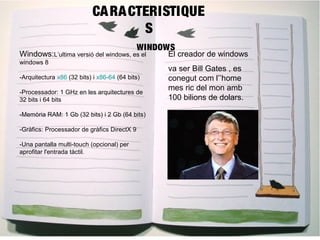 CARACTERISTIQUE 
S 
WINDOWS 
Windows:L’ultima versió del windows, es el 
windows 8 
-Arquitectura x86 (32 bits) i x86-64 (64 bits) 
-Processador: 1 GHz en les arquitectures de 
32 bits i 64 bits 
-Memòria RAM: 1 Gb (32 bits) i 2 Gb (64 bits) 
-Gràfics: Processador de gràfics DirectX 9 
-Una pantalla multi-touch (opcional) per 
aprofitar l'entrada tàctil. 
El creador de windows 
va ser Bill Gates , es 
conegut com l’’home 
mes ric del mon amb 
100 bilions de dolars. 
 