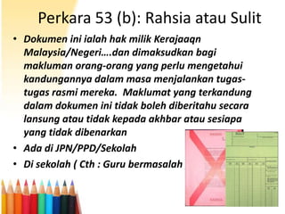 Perkara 53 (b): Rahsia atau Sulit
• Dokumen ini ialah hak milik Kerajaaqn
Malaysia/Negeri….dan dimaksudkan bagi
makluman orang-orang yang perlu mengetahui
kandungannya dalam masa menjalankan tugastugas rasmi mereka. Maklumat yang terkandung
dalam dokumen ini tidak boleh diberitahu secara
lansung atau tidak kepada akhbar atau sesiapa
yang tidak dibenarkan
• Ada di JPN/PPD/Sekolah
• Di sekolah ( Cth : Guru bermasalah )

 