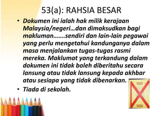 53(a): RAHSIA BESAR
• Dokumen ini ialah hak milik kerajaan
Malaysia/negeri…dan dimaksudkan bagi
makluman…….sendiri dan lain-lain pegawai
yang perlu mengetahui kandunganya dalam
masa menjalankan tugas-tugas rasmi
mereka. Maklumat yang terkandung dalam
dokumen ini tidak boleh diberitahu secara
lansung atau tidak lansung kepada akhbar
atau sesiapa yang tidak dibenarkan.
• Tiada di sekolah.

 