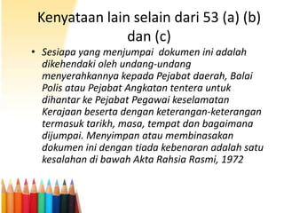Kenyataan lain selain dari 53 (a) (b)
dan (c)
• Sesiapa yang menjumpai dokumen ini adalah
dikehendaki oleh undang-undang
menyerahkannya kepada Pejabat daerah, Balai
Polis atau Pejabat Angkatan tentera untuk
dihantar ke Pejabat Pegawai keselamatan
Kerajaan beserta dengan keterangan-keterangan
termasuk tarikh, masa, tempat dan bagaimana
dijumpai. Menyimpan atau membinasakan
dokumen ini dengan tiada kebenaran adalah satu
kesalahan di bawah Akta Rahsia Rasmi, 1972

 