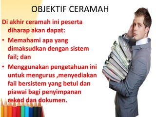 OBJEKTIF CERAMAH
Di akhir ceramah ini peserta
diharap akan dapat:
• Memahami apa yang
dimaksudkan dengan sistem
fail; dan
• Menggunakan pengetahuan ini
untuk mengurus ,menyediakan
fail bersistem yang betul dan
piawai bagi penyimpanan
rekod dan dokumen.

 