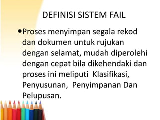 DEFINISI SISTEM FAIL
Proses menyimpan segala rekod
dan dokumen untuk rujukan
dengan selamat, mudah diperolehi
dengan cepat bila dikehendaki dan
proses ini meliputi Klasifikasi,
Penyusunan, Penyimpanan Dan
Pelupusan.

 