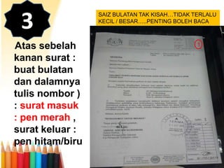 3
Atas sebelah
kanan surat :
buat bulatan
dan dalamnya
tulis nombor )
: surat masuk
: pen merah ,
surat keluar :
pen hitam/biru

SAIZ BULATAN TAK KISAH…TIDAK TERLALU
KECIL / BESAR…..PENTING BOLEH BACA

1

 