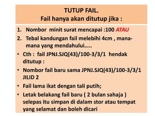 TUTUP FAIL.
Fail hanya akan ditutup jika :
1. Nombor minit surat mencapai :100 ATAU
2. Tebal kandungan fail melebihi 4cm , manamana yang mendahului…..
• Cth : fail JPNJ.SJQ(43)/100-3/3/1 hendak
ditutup :
• Nombor fail baru sama JPNJ.SJQ(43)/100-3/3/1
JILID 2
• Fail lama ikat dengan tali putih;
• Letak belakang fail baru ( 2 bulan sahaja )
selepas itu simpan di dalam stor atau tempat
yang selamat dan boleh dicari

 