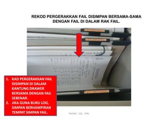 REKOD PERGERAKKAN FAIL DISIMPAN BERSAMA-SAMA
DENGAN FAIL DI DALAM RAK FAIL.

1. KAD PERGERAKKAN FAIL
DISIMPAN DI DALAM
KANTUNG DRAWER
BERSAMA DENGAN FAIL
SEBENAR.
2. JIKA GUNA BUKU LOG,
SIMPAN BERHAMPIRAN
TEMPAT SIMPAN FAIL.

RAHIM - SJQ - JPNJ

 