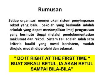 Rumusan
Setiap organisasi memerlukan sistem penyimpanan
rekod yang baik. Sekolah yang berkualiti adalah
sekolah yang dapat menampilkan imej pengurusan
yang bermutu tinggi melalui pendokumentasian
maklumat dan rekod. Sistem Fail adalah salah satu
kriteria kualiti yang mesti bersistem, mudah
dirujuk, mudah diperolehi dan selamat.

“ DO IT RIGHT AT THE FIRST TIME “
BUAT SEKALI BETUL, IA AKAN BETUL
SAMPAI BILA-BILA”
RAHIM - SJQ - JPNJ

 