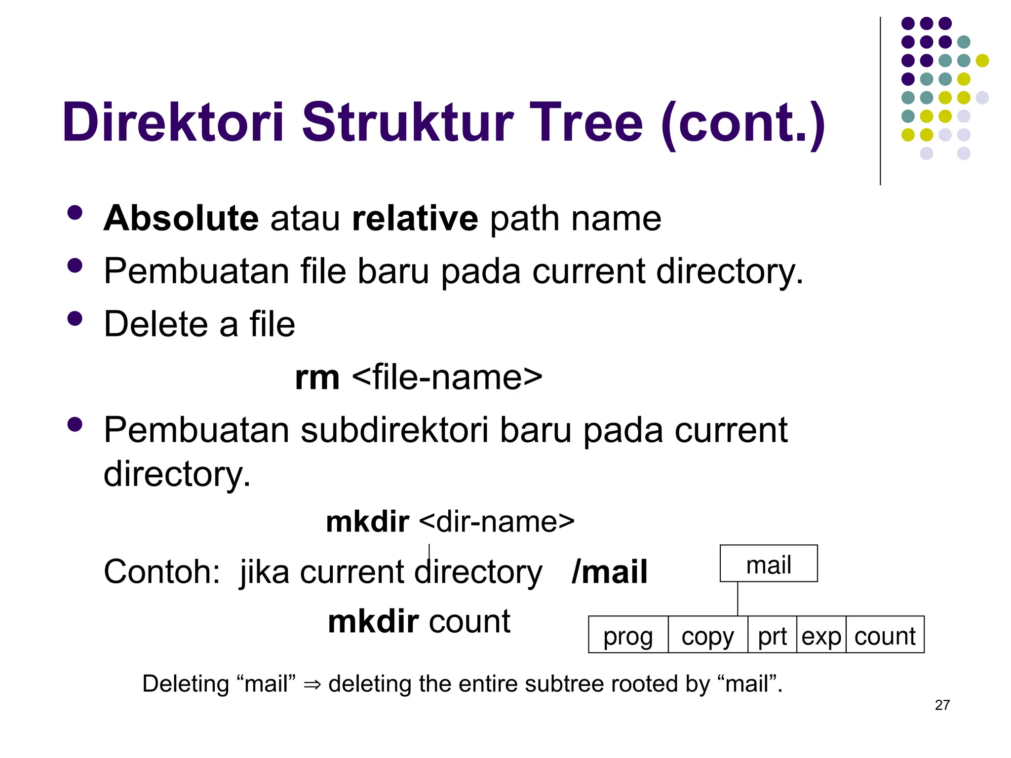 27
Direktori Struktur Tree (cont.)
 Absolute atau relative path name
 Pembuatan file baru pada current directory.
 Delete a file
rm <file-name>
 Pembuatan subdirektori baru pada current
directory.
mkdir <dir-name>
Contoh: jika current directory /mail
mkdir count
Deleting “mail”  deleting the entire subtree rooted by “mail”.
mail
prog copy prt exp count
 
