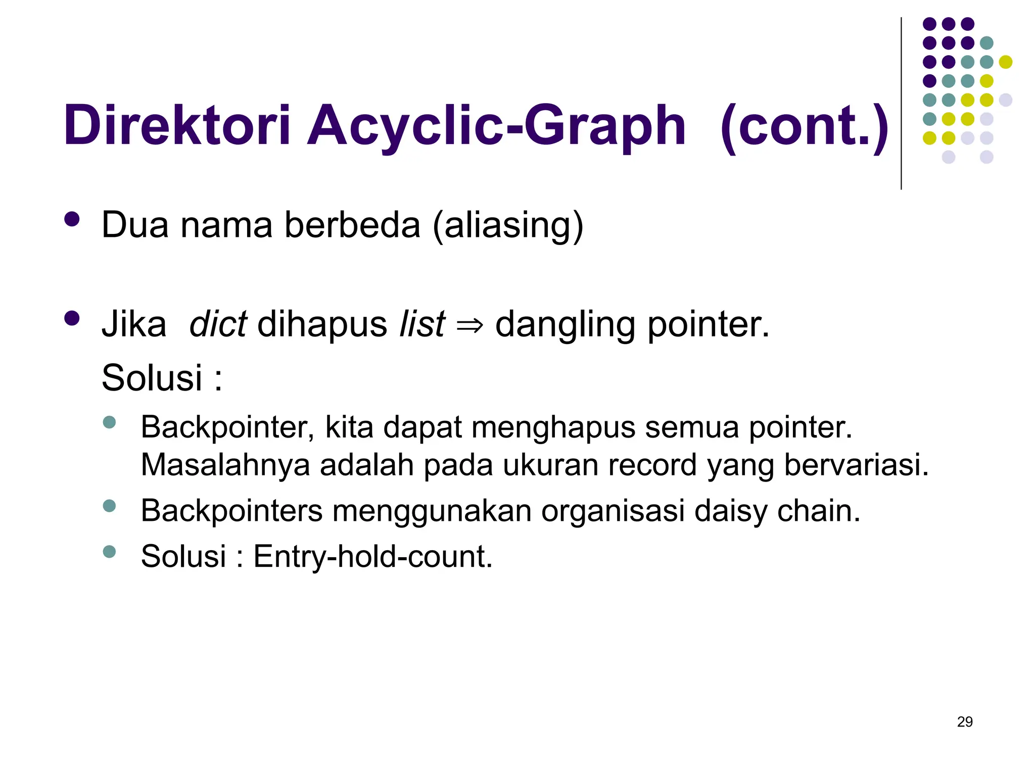 29
Direktori Acyclic-Graph (cont.)
 Dua nama berbeda (aliasing)
 Jika dict dihapus list  dangling pointer.
Solusi :
 Backpointer, kita dapat menghapus semua pointer.
Masalahnya adalah pada ukuran record yang bervariasi.
 Backpointers menggunakan organisasi daisy chain.
 Solusi : Entry-hold-count.
 