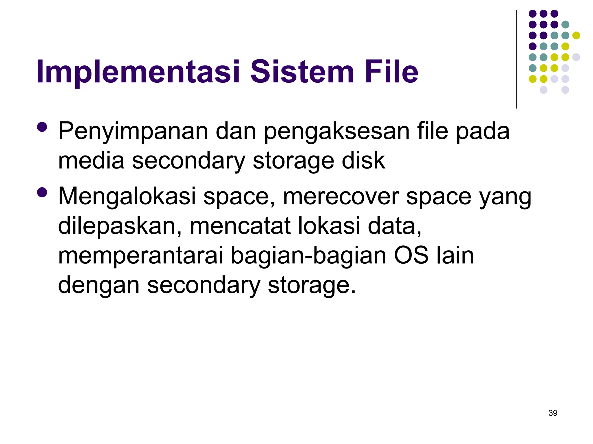 39
Implementasi Sistem File
 Penyimpanan dan pengaksesan file pada
media secondary storage disk
 Mengalokasi space, merecover space yang
dilepaskan, mencatat lokasi data,
memperantarai bagian-bagian OS lain
dengan secondary storage.
 