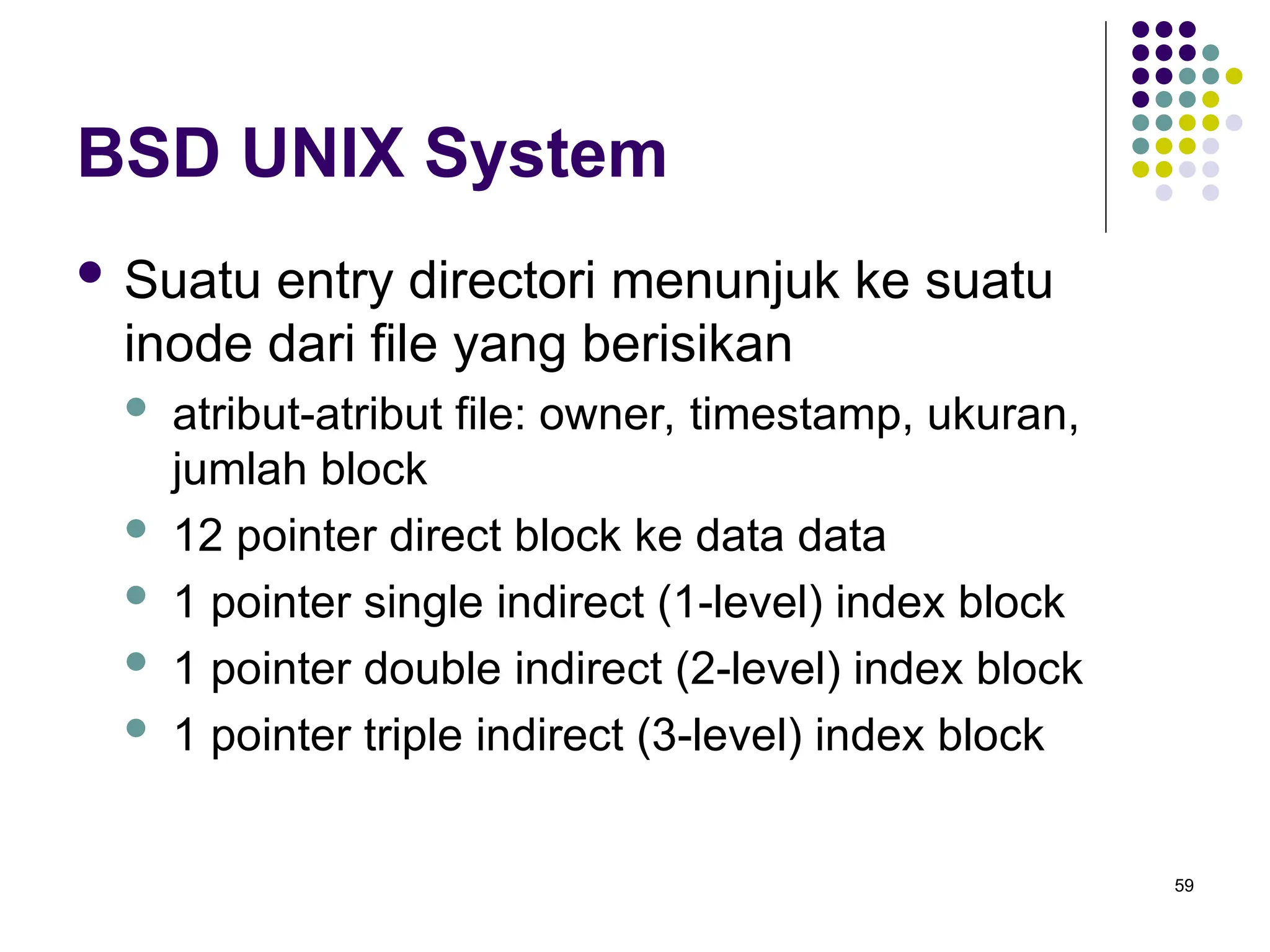 59
BSD UNIX System
 Suatu entry directori menunjuk ke suatu
inode dari file yang berisikan
 atribut-atribut file: owner, timestamp, ukuran,
jumlah block
 12 pointer direct block ke data data
 1 pointer single indirect (1-level) index block
 1 pointer double indirect (2-level) index block
 1 pointer triple indirect (3-level) index block
 
