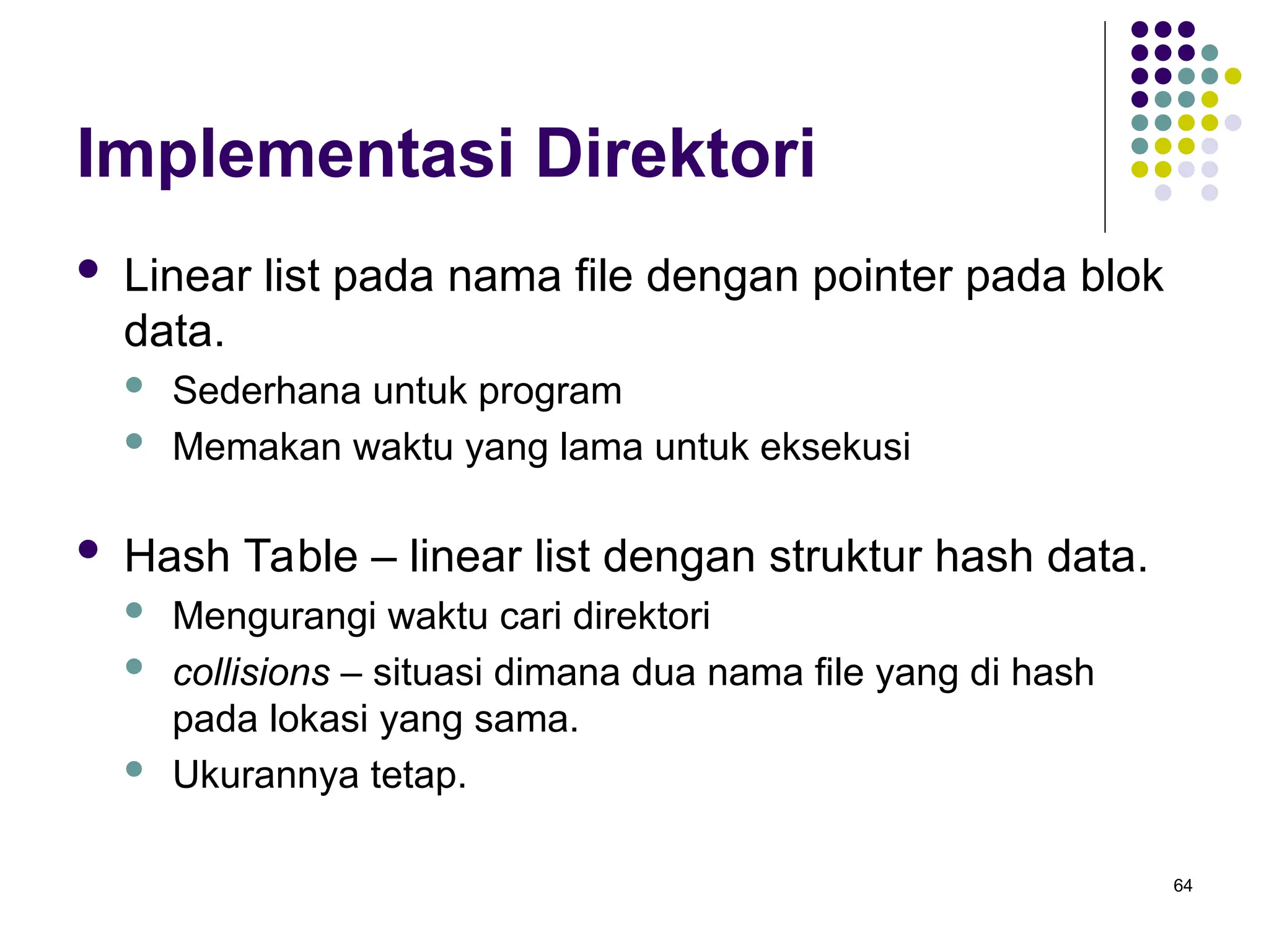 64
Implementasi Direktori
 Linear list pada nama file dengan pointer pada blok
data.
 Sederhana untuk program
 Memakan waktu yang lama untuk eksekusi
 Hash Table – linear list dengan struktur hash data.
 Mengurangi waktu cari direktori
 collisions – situasi dimana dua nama file yang di hash
pada lokasi yang sama.
 Ukurannya tetap.
 