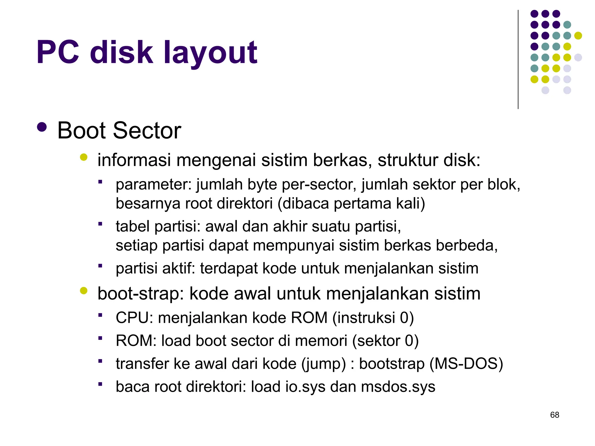 68
PC disk layout
 Boot Sector
 informasi mengenai sistim berkas, struktur disk:
 parameter: jumlah byte per-sector, jumlah sektor per blok,
besarnya root direktori (dibaca pertama kali)
 tabel partisi: awal dan akhir suatu partisi,
setiap partisi dapat mempunyai sistim berkas berbeda,
 partisi aktif: terdapat kode untuk menjalankan sistim
 boot-strap: kode awal untuk menjalankan sistim
 CPU: menjalankan kode ROM (instruksi 0)
 ROM: load boot sector di memori (sektor 0)
 transfer ke awal dari kode (jump) : bootstrap (MS-DOS)
 baca root direktori: load io.sys dan msdos.sys
 