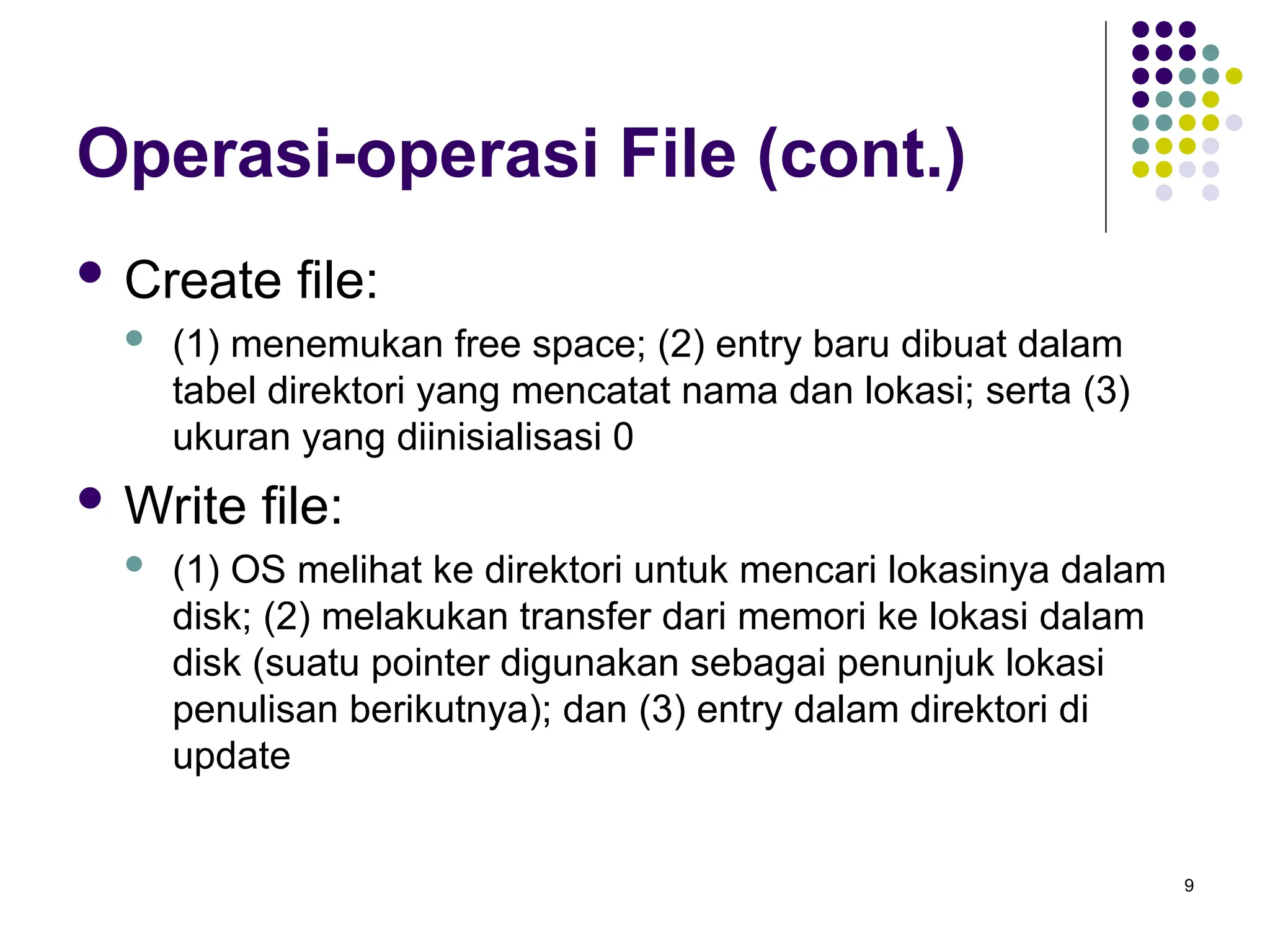 9
Operasi-operasi File (cont.)
 Create file:
 (1) menemukan free space; (2) entry baru dibuat dalam
tabel direktori yang mencatat nama dan lokasi; serta (3)
ukuran yang diinisialisasi 0
 Write file:
 (1) OS melihat ke direktori untuk mencari lokasinya dalam
disk; (2) melakukan transfer dari memori ke lokasi dalam
disk (suatu pointer digunakan sebagai penunjuk lokasi
penulisan berikutnya); dan (3) entry dalam direktori di
update
 