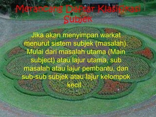Merancang Daftar Klasifikasi
Subjek
Jika akan menyimpan warkat
menurut sistem subjek (masalah).
Mulai dari masalah utama (Main
subject) atau lajur utama, sub
masalah atau lajur pembantu, dan
sub-sub subjek atau lajur kelompok
kecil .
 