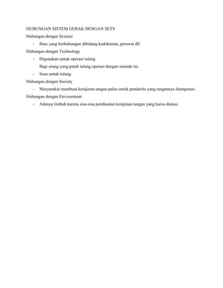 HUBUNGAN SISTEM GERAK DENGAN SETS
Hubungan dengan Science
-

Ilmu yang berhubungan dibidang kedokteran, perawat dll.

Hubungan dengan Technology
-

Digunakan untuk operasi tulang
Bagi orang yang patah tulang operasi dengan metode ini.

-

Scan untuk tulang

Hubungan dengan Society
-

Masyarakat membuat kerajinan tangan palsu untuk penderita yang tangannya diamputasi.

Hubungan dengan Enviorement
-

Adanya limbah karena sisa-sisa pembuatan kerajinan tangan yang harus diatasi.

 